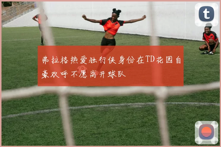 弗拉格热爱独行侠身份在TD花园自豪欢呼不愿离开球队
