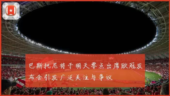 巴斯托尼将于明天零点出席欧冠发布会引发广泛关注与争议