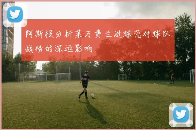 阿斯报分析莱万费兰进球荒对球队战绩的深远影响