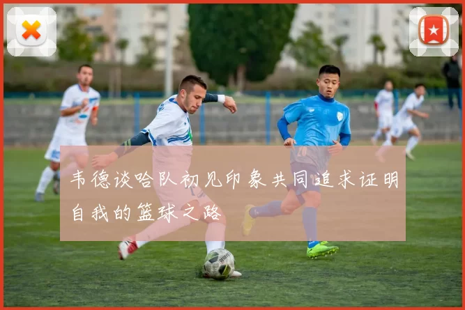 韦德谈哈队初见印象共同追求证明自我的篮球之路