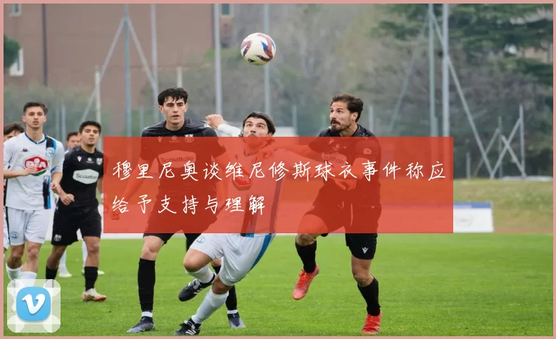穆里尼奥谈维尼修斯球衣事件称应给予支持与理解