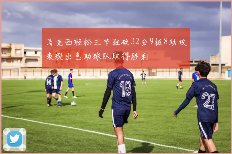 马克西轻松三节狂砍32分9板8助攻表现出色助球队取得胜利