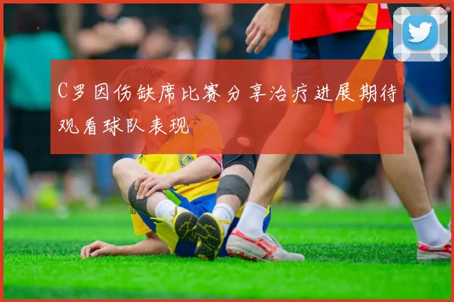 C罗因伤缺席比赛分享治疗进展期待观看球队表现