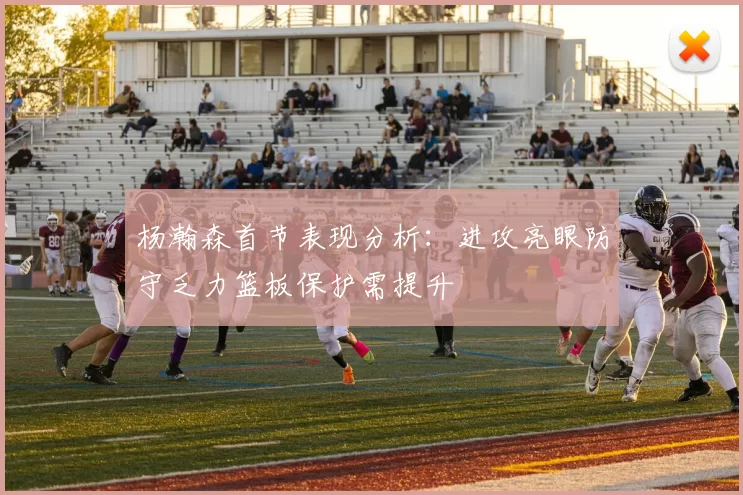 杨瀚森首节表现分析：进攻亮眼防守乏力篮板保护需提升