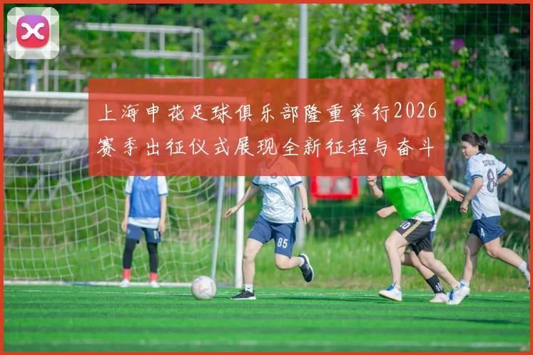 上海申花足球俱乐部隆重举行2026赛季出征仪式展现全新征程与奋斗目标