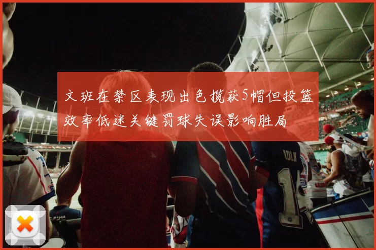 文班在禁区表现出色揽获5帽但投篮效率低迷关键罚球失误影响胜局