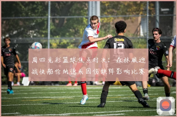 周四竞彩篮球焦点对决：森林狼迎战快船伦纳德或因伤缺阵影响比赛走势