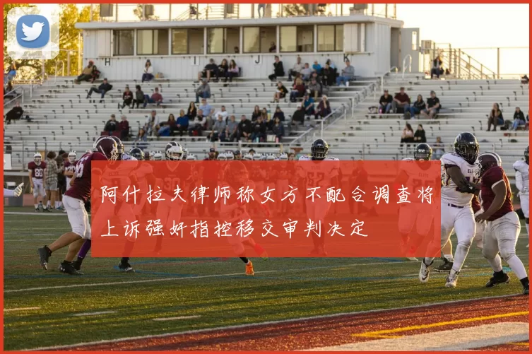 阿什拉夫律师称女方不配合调查将上诉强奸指控移交审判决定