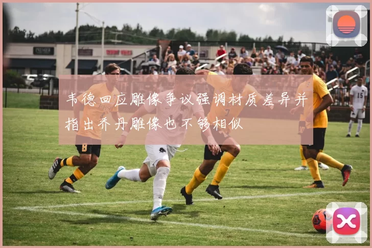 韦德回应雕像争议强调材质差异并指出乔丹雕像也不够相似