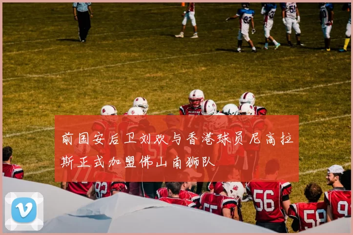 前国安后卫刘欢与香港球员尼高拉斯正式加盟佛山南狮队
