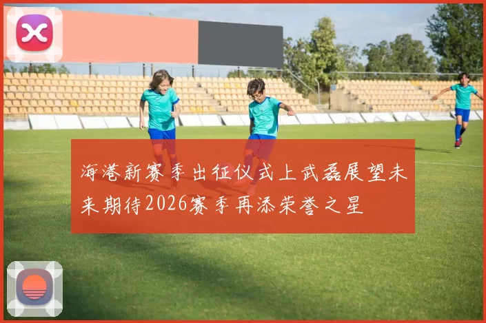 海港新赛季出征仪式上武磊展望未来期待2026赛季再添荣誉之星