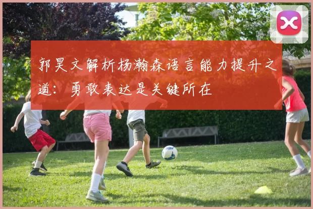 郭昊文解析杨瀚森语言能力提升之道：勇敢表达是关键所在