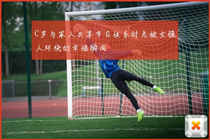 C罗与家人共享节日快乐时光被女强人环绕的幸福瞬间