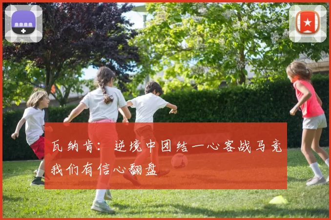 瓦纳肯：逆境中团结一心客战马竞我们有信心翻盘