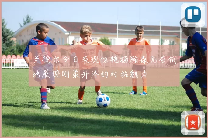 兰德尔今日表现惊艳杨瀚森无奈倒地展现刚柔并济的对抗魅力
