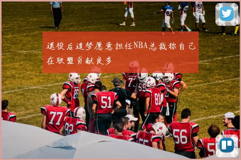 退役后追梦愿意担任NBA总裁称自己在联盟贡献良多