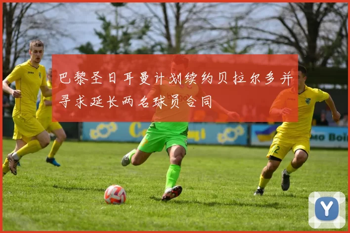 巴黎圣日耳曼计划续约贝拉尔多并寻求延长两名球员合同