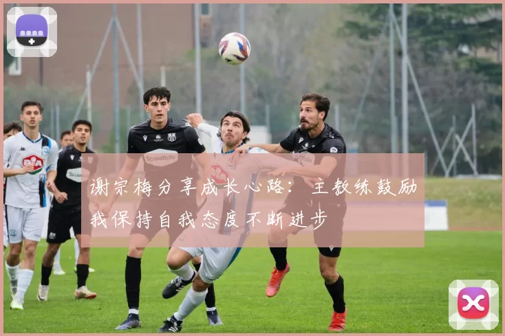 谢宗梅分享成长心路：主教练鼓励我保持自我态度不断进步